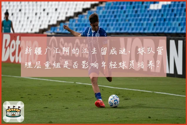 新疆广汇阿的江去留成谜,球队管理层重组是否影响年轻球员培养?