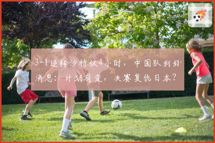 3-1逆转沙特仅4小时，中国队利好消息：计划有变，决赛复仇日本？