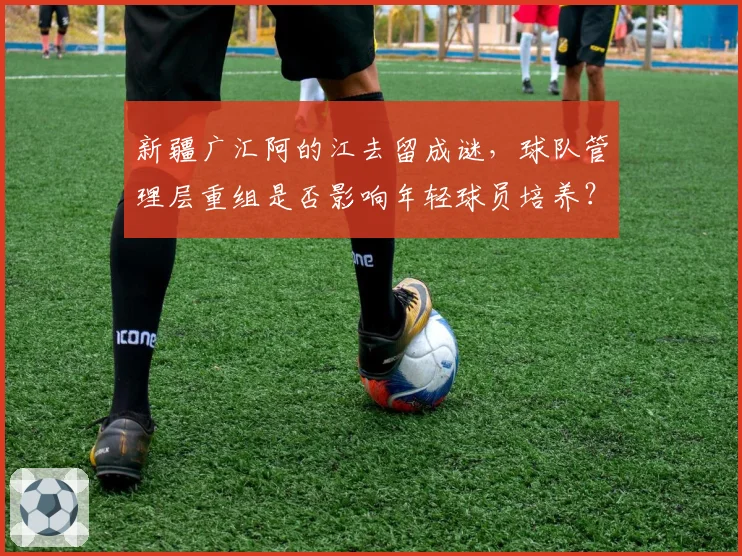 新疆广汇阿的江去留成谜,球队管理层重组是否影响年轻球员培养?