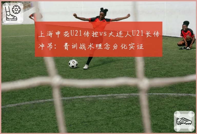 上海申花U21传控vs大连人U21长传冲吊：青训战术理念分化实证