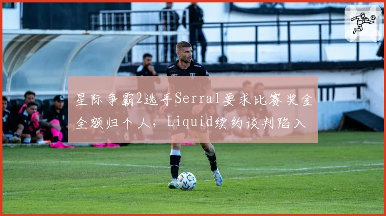星际争霸2选手Serral要求比赛奖金全额归个人，Liquid续约谈判陷入僵局