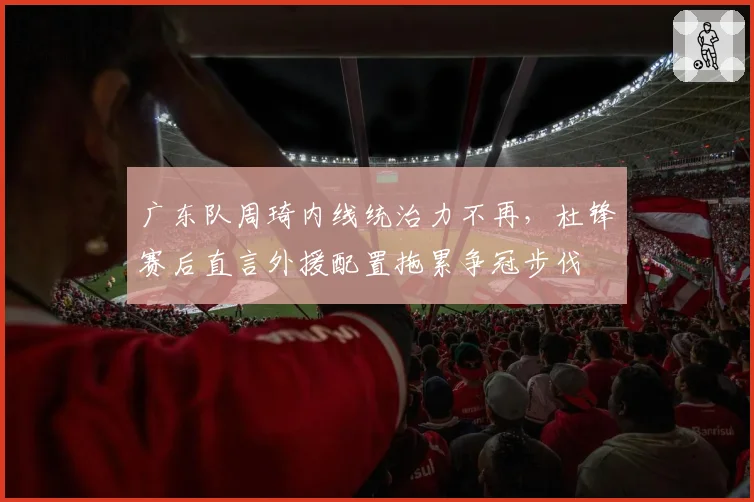 广东队周琦内线统治力不再,杜锋赛后直言外援配置拖累争冠步伐