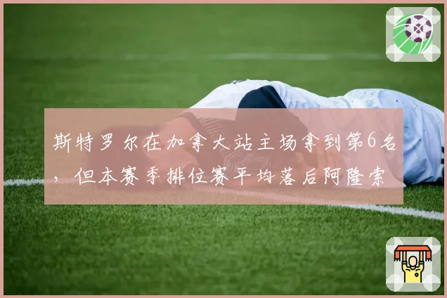 斯特罗尔在加拿大站主场拿到第6名，但本赛季排位赛平均落后阿隆索0.4秒，阿斯顿马丁二号车手席位如何稳固？
