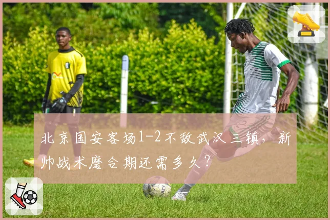 北京国安客场1-2不敌武汉三镇,新帅战术磨合期还需多久?