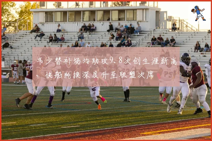 韦少替补场均助攻9.8次创生涯新高,快船轮换深度升至联盟次席