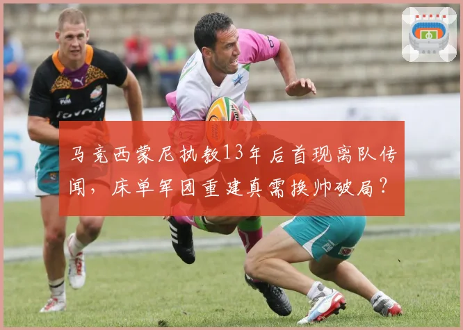 马竞西蒙尼执教13年后首现离队传闻，床单军团重建真需换帅破局？