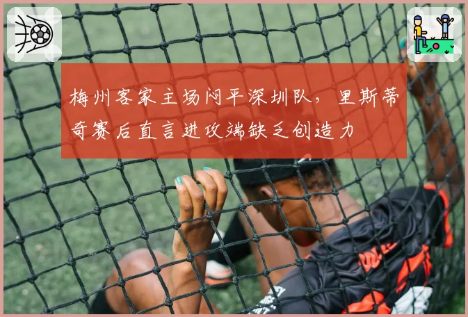 梅州客家主场闷平深圳队,里斯蒂奇赛后直言进攻端缺乏创造力