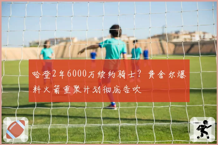 哈登2年6000万续约骑士?费舍尔爆料火箭重聚计划彻底告吹