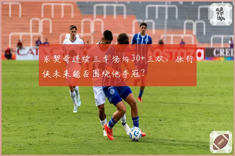 东契奇连续三季场均30+三双,独行侠未来能否围绕他夺冠?