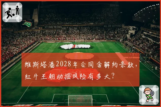 维斯塔潘2028年合同含解约条款,红牛王朝动摇风险有多大?
