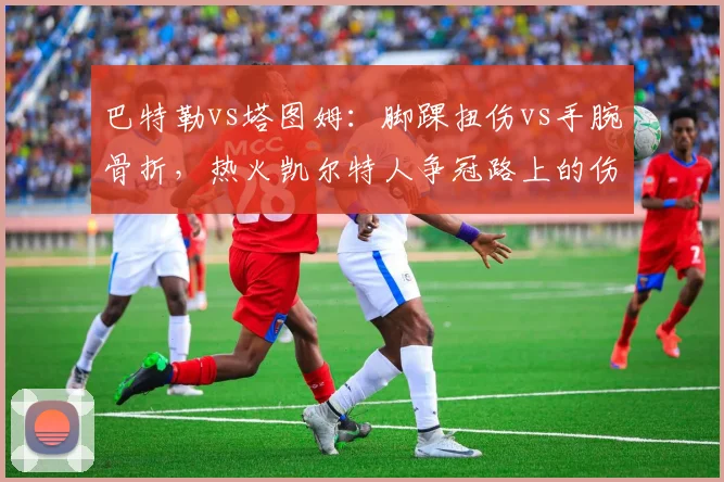 巴特勒vs塔图姆:脚踝扭伤vs手腕骨折,热火凯尔特人争冠路上的伤病阴影