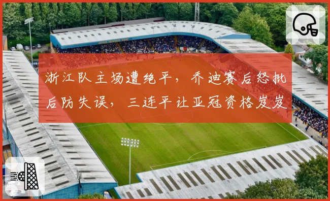 浙江队主场遭绝平,乔迪赛后怒批后防失误,三连平让亚冠资格岌岌可危