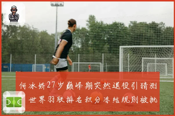 何冰娇27岁巅峰期突然退役引猜测,世界羽联排名积分冻结规则被批责任推给伤病