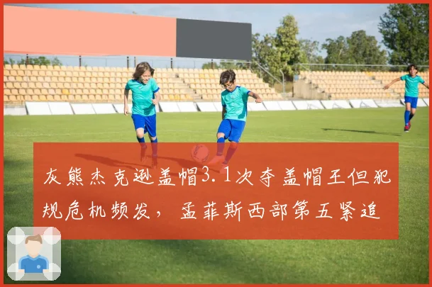 灰熊杰克逊盖帽3.1次夺盖帽王但犯规危机频发，孟菲斯西部第五紧追快船仅差0.5场__br_