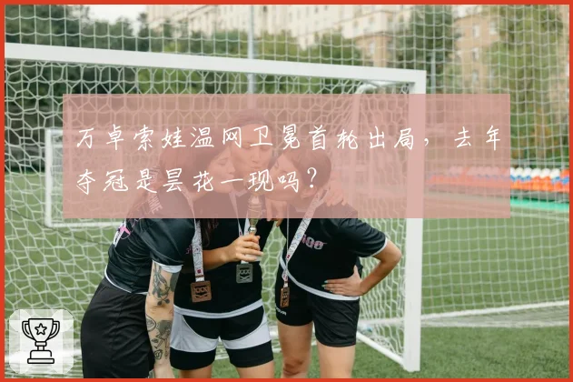 万卓索娃温网卫冕首轮出局,去年夺冠是昙花一现吗?