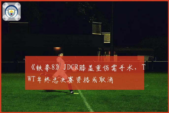 《铁拳8》JDCR膝盖重伤需手术，TWT年终总决赛资格或取消