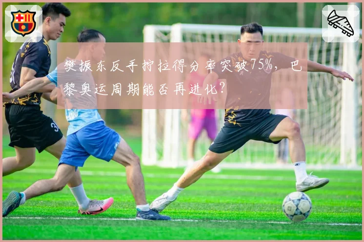 樊振东反手拧拉得分率突破75%,巴黎奥运周期能否再进化?