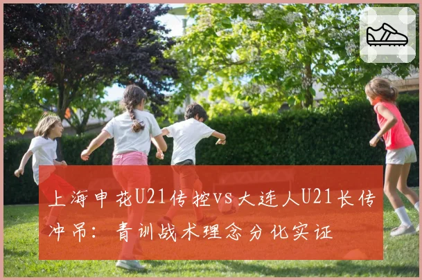 上海申花U21传控vs大连人U21长传冲吊:青训战术理念分化实证