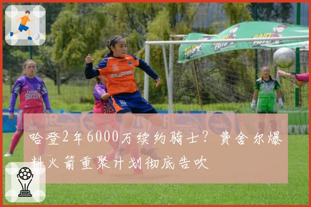 哈登2年6000万续约骑士?费舍尔爆料火箭重聚计划彻底告吹