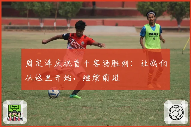 周定洋庆祝首个客场胜利:让我们从这里开始,继续前进