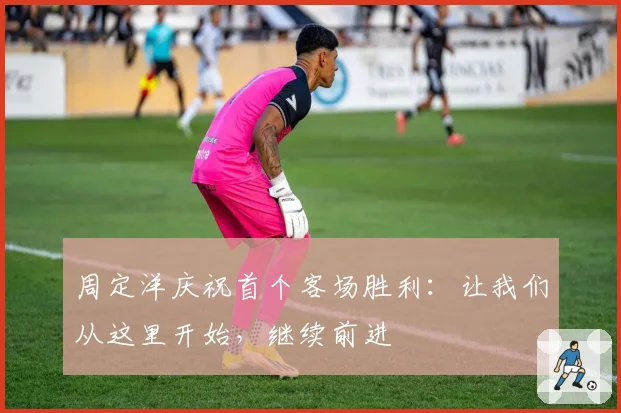 周定洋庆祝首个客场胜利:让我们从这里开始,继续前进
