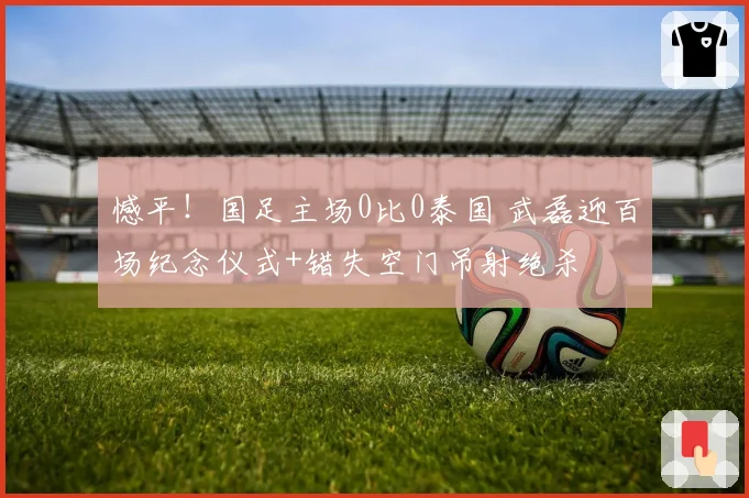 憾平!国足主场0比0泰国 武磊迎百场纪念仪式+错失空门吊射绝杀