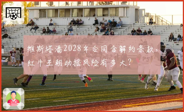 维斯塔潘2028年合同含解约条款,红牛王朝动摇风险有多大?