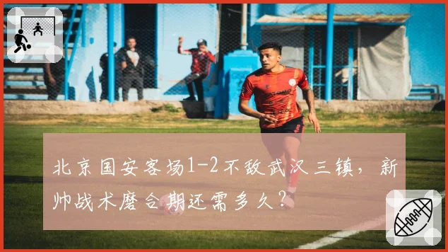 北京国安客场1-2不敌武汉三镇,新帅战术磨合期还需多久?