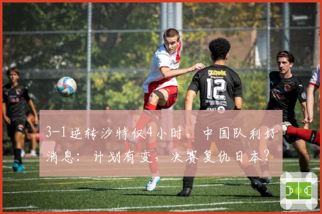 3-1逆转沙特仅4小时,中国队利好消息:计划有变,决赛复仇日本?